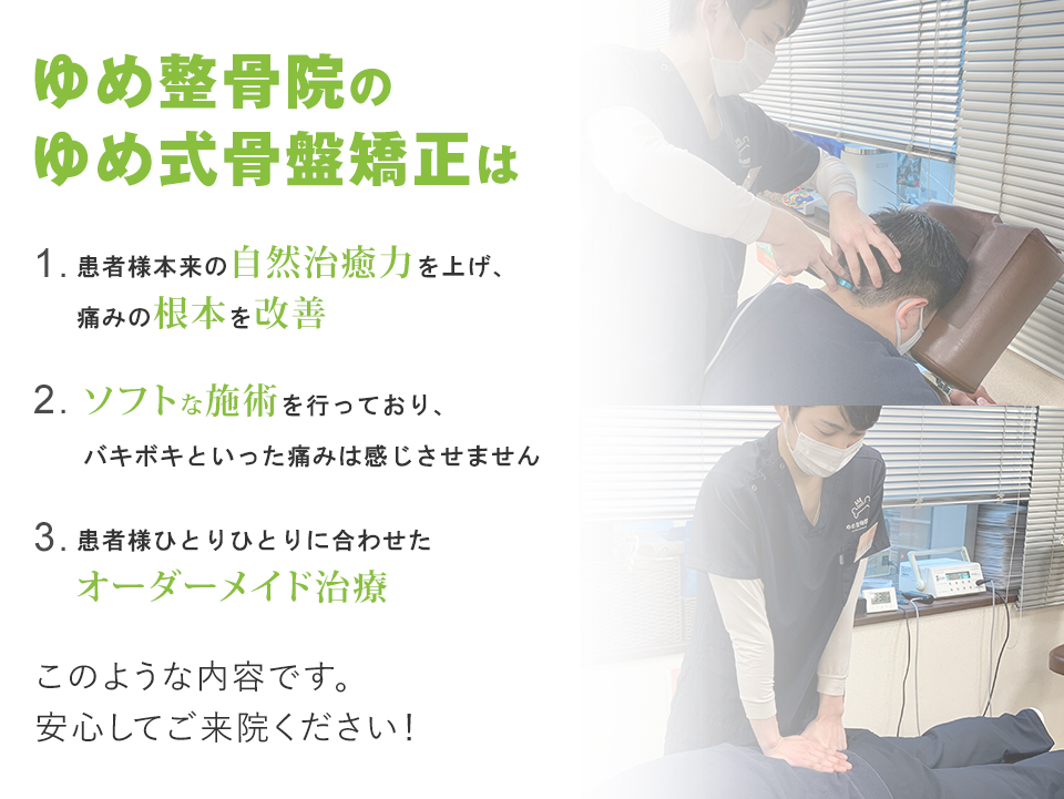 ゆめ式骨盤矯正は、患者様本来の自然治癒力を上げ、痛みを根本から改善。ソフトな施術で、痛みはほとんどありません。患者様ひとりひとりに合わせたオーダーメイド治療を行っていますので、安心して来院ください！